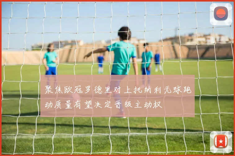 聚焦欧冠罗德里对上托纳利无球跑动质量有望决定晋级主动权