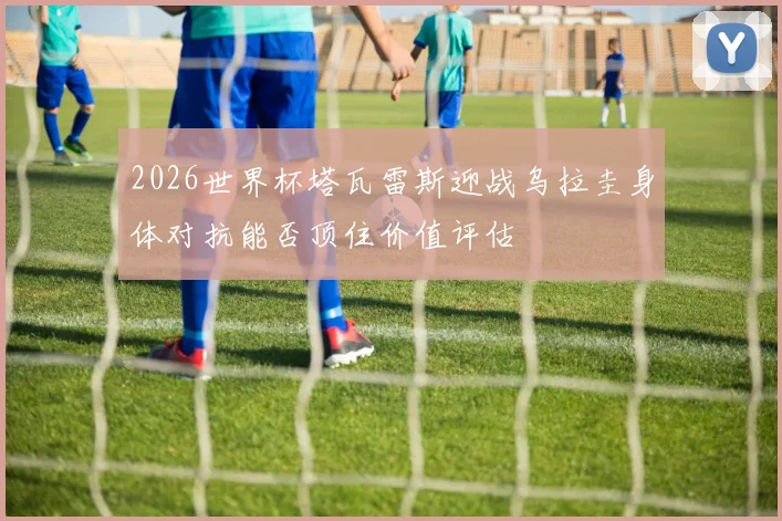 2026世界杯塔瓦雷斯迎战乌拉圭身体对抗能否顶住价值评估