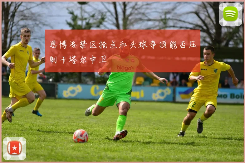 恩博洛禁区抢点和头球争顶能否压制卡塔尔中卫