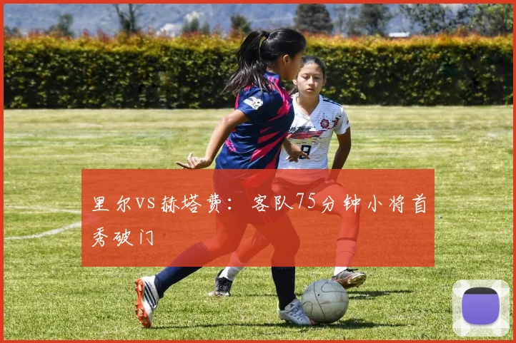 里尔vs赫塔费：客队75分钟小将首秀破门
