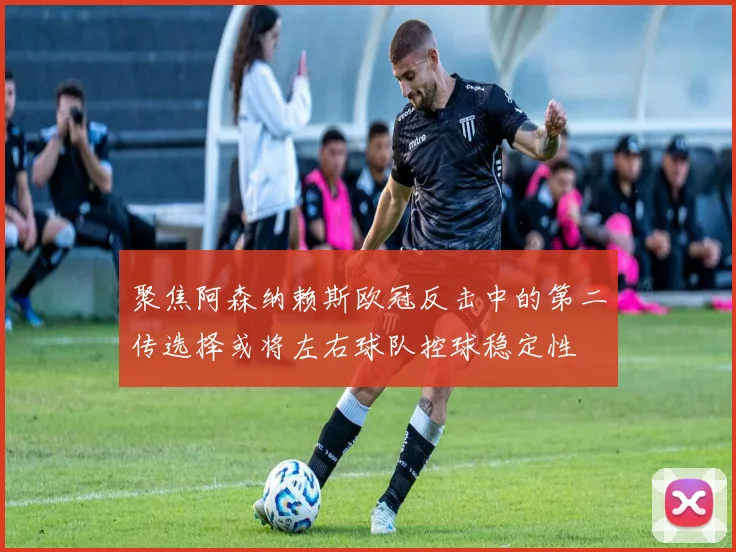 聚焦阿森纳赖斯欧冠反击中的第二传选择或将左右球队控球稳定性