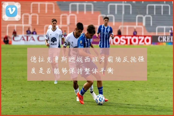 德拉克鲁斯迎战西班牙前场反抢强度是否能够保持整体平衡