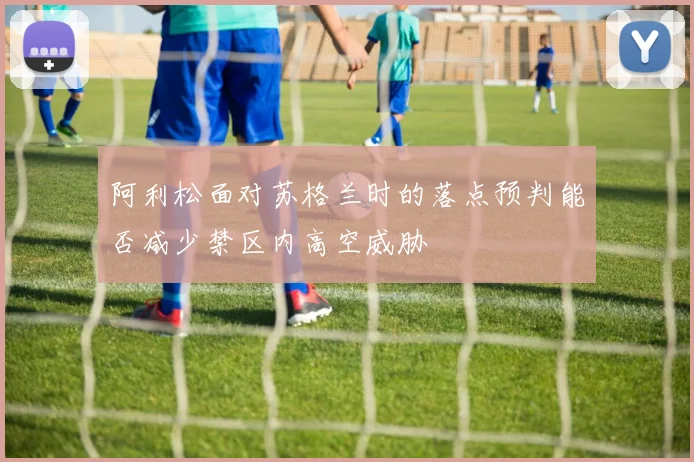 阿利松面对苏格兰时的落点预判能否减少禁区内高空威胁