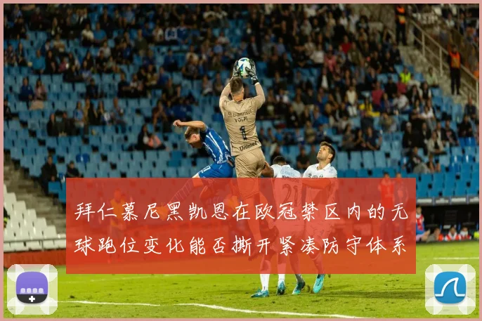 拜仁慕尼黑凯恩在欧冠禁区内的无球跑位变化能否撕开紧凑防守体系